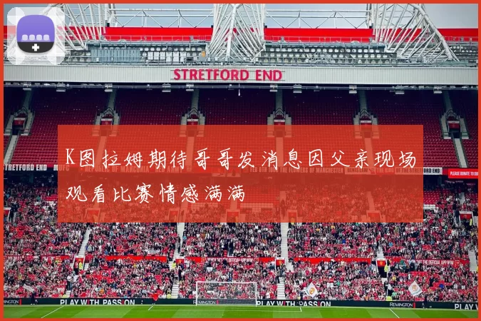 K图拉姆期待哥哥发消息因父亲现场观看比赛情感满满