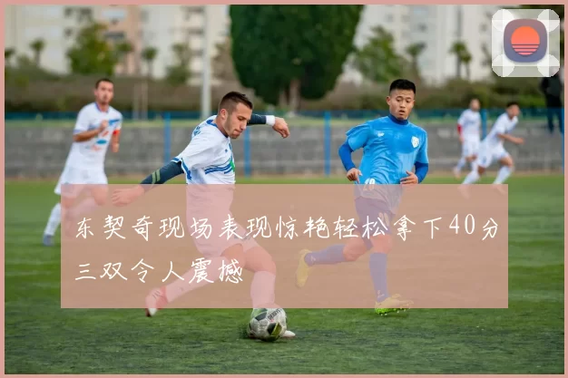 东契奇现场表现惊艳轻松拿下40分三双令人震撼