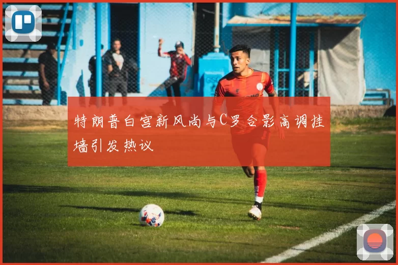 特朗普白宫新风尚与C罗合影高调挂墙引发热议