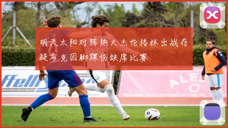 明天太阳对阵热火杰伦格林出战存疑布克因脚踝伤缺席比赛
