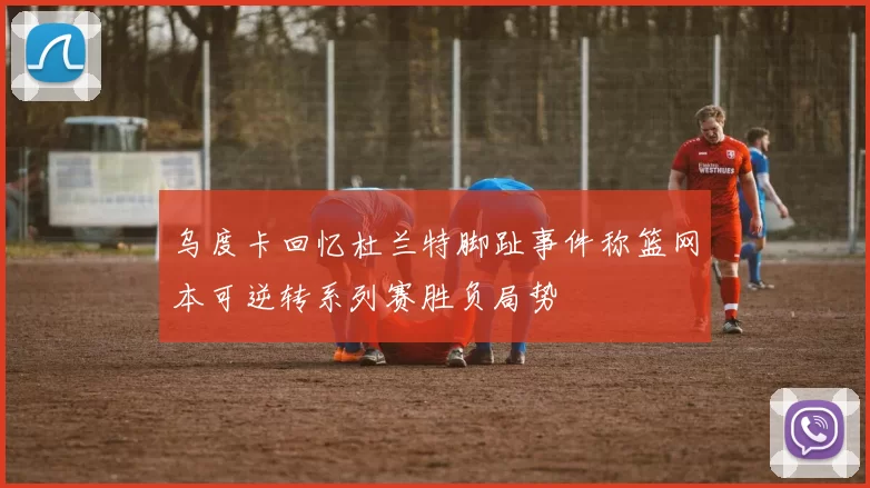 乌度卡回忆杜兰特脚趾事件称篮网本可逆转系列赛胜负局势