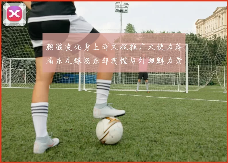 颜骏凌化身上海文旅推广大使力荐浦东足球场东郊宾馆与外滩魅力景点
