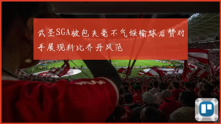 武圣SGA被包夹毫不气馁输球后赞对手展现科比乔丹风范