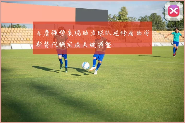 东詹强势表现助力球队逆转局面海斯替代顿宝成关键调整