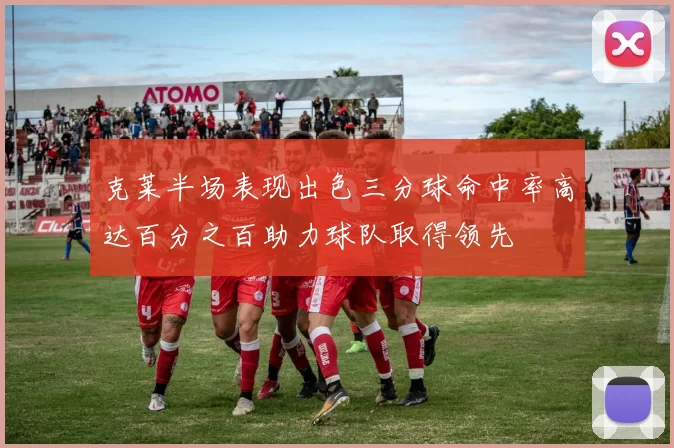 克莱半场表现出色三分球命中率高达百分之百助力球队取得领先